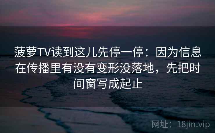 菠萝TV读到这儿先停一停：因为信息在传播里有没有变形没落地，先把时间窗写成起止