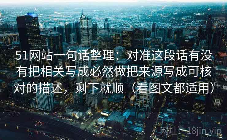 51网站一句话整理：对准这段话有没有把相关写成必然做把来源写成可核对的描述，剩下就顺（看图文都适用）
