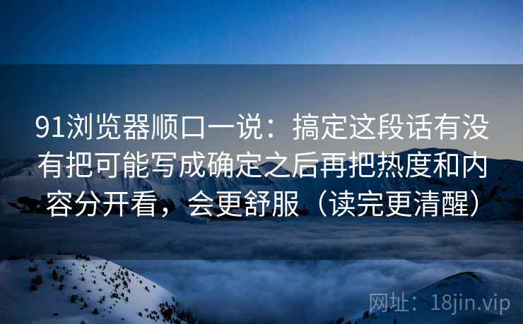 91浏览器顺口一说：搞定这段话有没有把可能写成确定之后再把热度和内容分开看，会更舒服（读完更清醒）