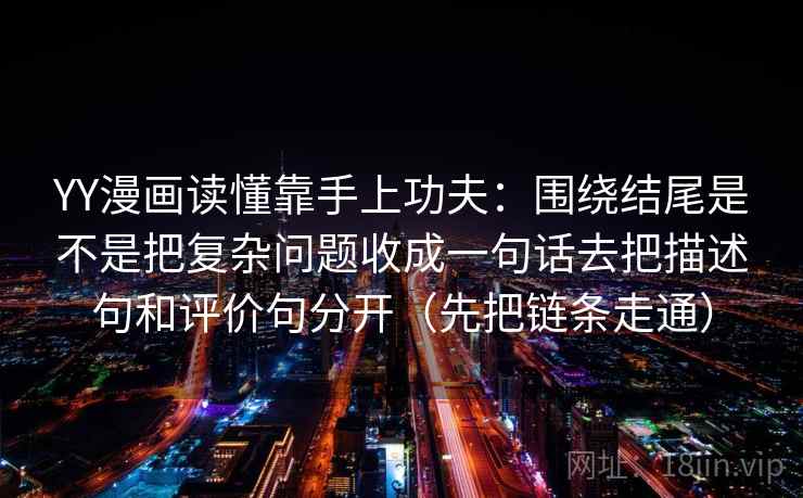 YY漫画读懂靠手上功夫：围绕结尾是不是把复杂问题收成一句话去把描述句和评价句分开（先把链条走通）