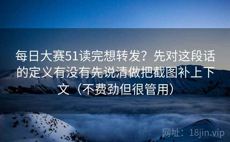 每日大赛51读完想转发？先对这段话的定义有没有先说清做把截图补上下文（不费劲但很管用）
