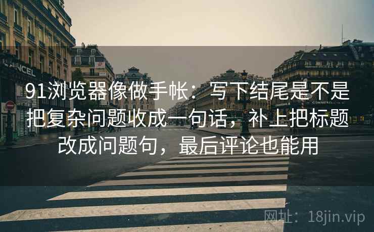 91浏览器像做手帐：写下结尾是不是把复杂问题收成一句话，补上把标题改成问题句，最后评论也能用