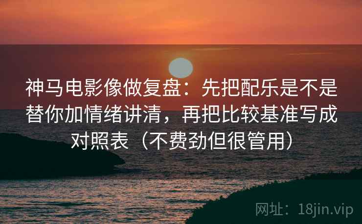 神马电影像做复盘：先把配乐是不是替你加情绪讲清，再把比较基准写成对照表（不费劲但很管用）