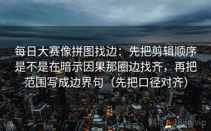每日大赛像拼图找边：先把剪辑顺序是不是在暗示因果那圈边找齐，再把范围写成边界句（先把口径对齐）