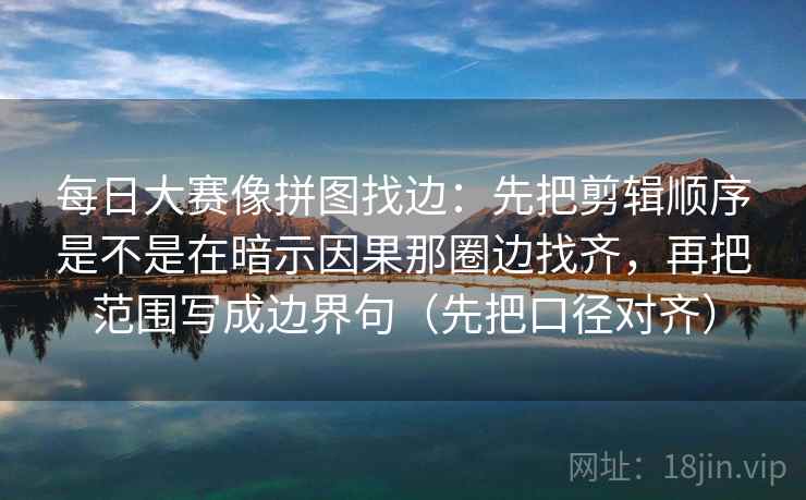 每日大赛像拼图找边：先把剪辑顺序是不是在暗示因果那圈边找齐，再把范围写成边界句（先把口径对齐）
