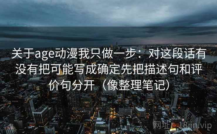 关于age动漫我只做一步：对这段话有没有把可能写成确定先把描述句和评价句分开（像整理笔记）