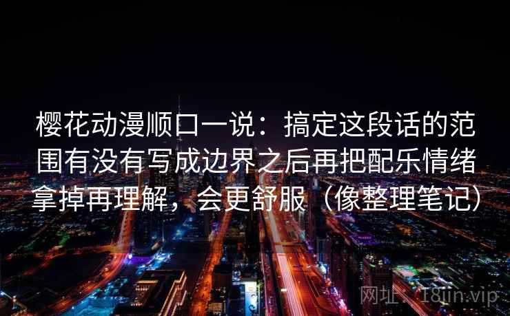 樱花动漫顺口一说：搞定这段话的范围有没有写成边界之后再把配乐情绪拿掉再理解，会更舒服（像整理笔记）
