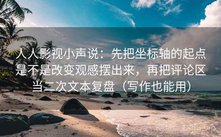 人人影视小声说：先把坐标轴的起点是不是改变观感摆出来，再把评论区当二次文本复盘（写作也能用）