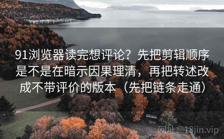 91浏览器读完想评论？先把剪辑顺序是不是在暗示因果理清，再把转述改成不带评价的版本（先把链条走通）