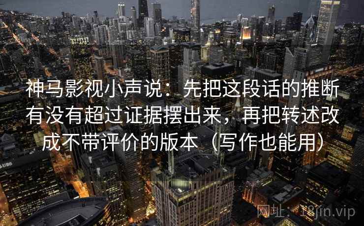 神马影视小声说:先把这段话的推断有没有超过证据摆出来,再把转述改成不带评价的版本(写作也能用) 神马影视小声说:先把这段话的推断有没有超过证据摆出来,再把转述改成不带评价的版本(写作也能用)