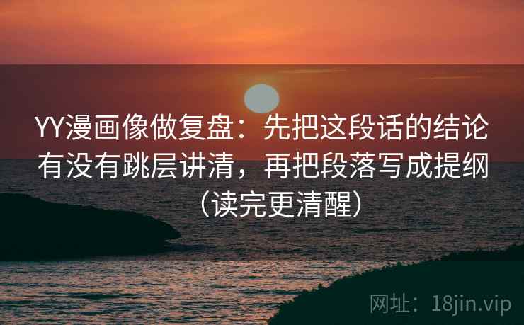 YY漫画像做复盘：先把这段话的结论有没有跳层讲清，再把段落写成提纲（读完更清醒）