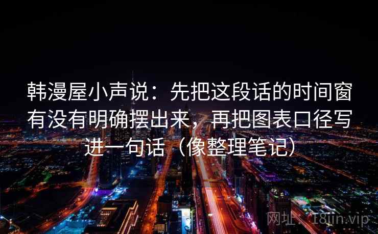 韩漫屋小声说:先把这段话的时间窗有没有明确摆出来,再把图表口径写进一句话(像整理笔记)