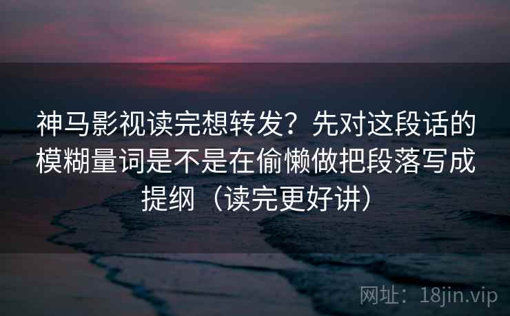 神马影视读完想转发？先对这段话的模糊量词是不是在偷懒做把段落写成提纲（读完更好讲）