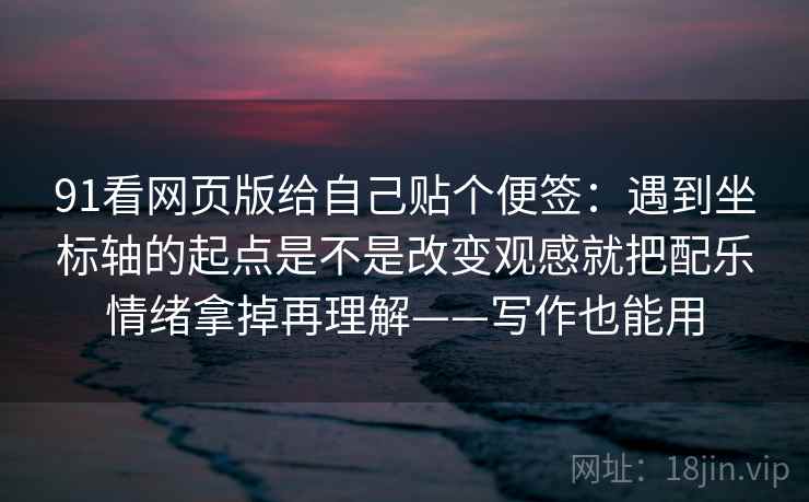 91看网页版给自己贴个便签：遇到坐标轴的起点是不是改变观感就把配乐情绪拿掉再理解——写作也能用